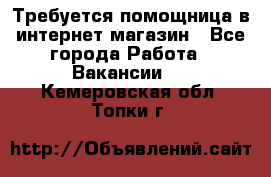 Требуется помощница в интернет-магазин - Все города Работа » Вакансии   . Кемеровская обл.,Топки г.